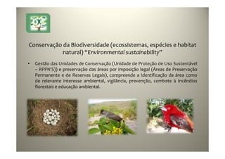 21
Conservação da Biodiversidade (ecossistemas, espécies e habitat
natural) “Environmental sustainability”
• Gestão das Unidades de Conservação (Unidade de Proteção de Uso Sustentável
– RPPN’S)) e preservação das áreas por imposição legal (Áreas de Preservação
Permanente e de Reservas Legais), compreende a Identificação da área como
de relevante interesse ambiental, vigilância, prevenção, combate à incêndios
florestais e educação ambiental.
 