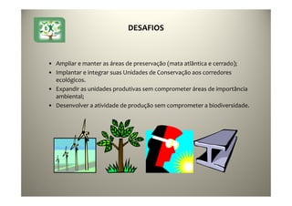 22
DESAFIOS
• Ampliar e manter as áreas de preservação (mata atlântica e cerrado);
• Implantar e integrar suas Unidades de Conservação aos corredores
ecológicos.
• Expandir as unidades produtivas sem comprometer áreas de importância
ambiental;
• Desenvolver a atividade de produção sem comprometer a biodiversidade.
 