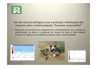 23
Uso dos recursos biológicos (uso e proteção / minimização dos
impactos sobre a biodiversidade). “Economic sustainability”
• Realização de levantamentos, diagnósticos e monitoramentos que resultam na
determinação de planos e programas de manejo de fauna e flora visando
minimizar o impacto das atividades produtivas sobre a biodiversidade.
 