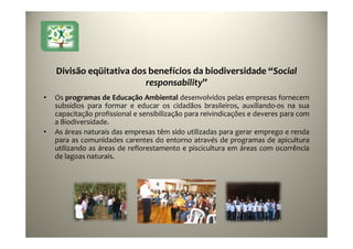 25
Divisão eqüitativa dos benefícios da biodiversidade “Social
responsability”
• Os programas de Educação Ambiental desenvolvidos pelas empresas fornecem
subsídios para formar e educar os cidadãos brasileiros, auxiliando-os na sua
capacitação profissional e sensibilização para reivindicações e deveres para com
a Biodiversidade.
• As áreas naturais das empresas têm sido utilizadas para gerar emprego e renda
para as comunidades carentes do entorno através de programas de apicultura
utilizando as áreas de reflorestamento e piscicultura em áreas com ocorrência
de lagoas naturais.
 
