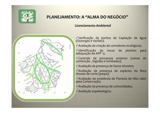 PLANEJAMENTO: A “ALMA DO NEGÓCIO”
Verificação de pontos de Captação de água
(Outorgas e Vazões);
Avaliação da criação de corredores ecológicos;
Identificação do recuo de plantios para
adequação de APP´s;
Controle de processos erosivos (caixas de
contenção , bigodes e lombadas);
Avaliação da presença de fauna silvestre;
Avaliação da presença de espécies da flora
imunes de corte (pequi);
Avaliação da existência de Floresta de Alto valor
para Conservação;
Avaliação da presença de comunidades;
Avaliação espeleológica.
Licenciamento Ambiental
 