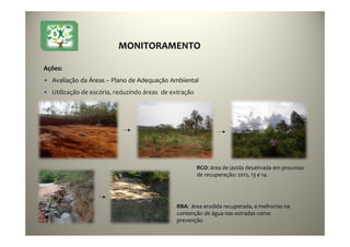 39
Ações:
• Avaliação da Áreas – Plano de Adequação Ambiental
• Utilização de escória, reduzindo áreas de extração
RBA: área erodida recuperada, e melhorias na
contenção de água nas estradas como
prevenção
RCO: área de jazida desativada em processo
de recuperação: 2012, 13 e 14.
MONITORAMENTO
 