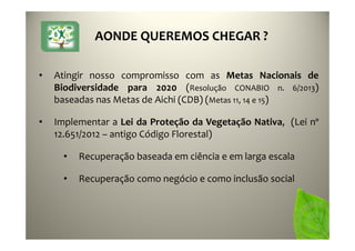 AONDE QUEREMOS CHEGAR ?
• Atingir nosso compromisso com as Metas Nacionais de
Biodiversidade para 2020 (Resolução CONABIO n. 6/2013)
baseadas nas Metas de Aichi (CDB) (Metas 11, 14 e 15)
• Implementar a Lei da Proteção da Vegetação Nativa, (Lei nº
12.651/2012 – antigo Código Florestal)
• Recuperação baseada em ciência e em larga escala
• Recuperação como negócio e como inclusão social
 