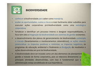 48
• conhecer a biodiversidade para saber como manejá-la;
• avaliar as oportunidades, custos e riscos e mais facilmente obter subsídios para
executar ações corporativas pró-biodiversidade como uma estratégica
corporativa;
• fortalecer e identificar um processo interno e designar responsabilidades, o
foco tem sido a integração da biodiversidade aos sistemas de gestão existentes.
• o desenvolvimento dos planos de gerenciamento da biodiversidade contempla
o manejo (levantamentos e monitoramentos sistemáticos), as ações visando
potencializar os impactos positivos e minimizar os impactos negativos, os
programas de educação ambiental e finalmente a divulgação de resultados e
ações desenvolvidas em prol da biodiversidade.
• A biodiversidade deve ser incluída como um dos elementos de planejamento da
gestão e tratada de forma corporativa, pois se relaciona diretamente com as
principais atividades desenvolvidas, com isso é fundamental que a alta
administração esteja sensibilizada de sua importância.
BIODIVERSIDADE
 