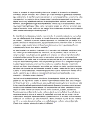 huir en un momento de peligro también graban aquel momento en la memoria con intensidad.
Sometido a tensión, ansiedad o dicha un nervio que va del cerebro a las glándulas suprarrenales
(que están encima de los riñones) provoca secreción de hormonas epinefrina y norepinefrina; estas
mismas activan los receptores del nervio vago y este transporta mensajes desde el cerebro para
regular el corazón y lleva señales de vuelta al cerebro provocadas por estas mismas dos
hormonas. La amígdala es el lugar más importante del cerebro al que van estas señales, activan
neuronas en la amígdala para indicar a otras regiones del cerebro que refuercen la memoria para
registrar lo ocurrido, lo cual explica por qué a veces tenemos traumas o recuerdos emocionales con
cierto nivel de intensidad y no sabemos porqué.
18
En el cambiante mundo social, uno de los inconvenientes de este sistema de alarma neuronal es
que, con más frecuencia de la deseable, el mensaje de urgencia mandado por la amígdala suele
ser obsoleto. La amígdala examina la experiencia presente y la compara con lo que sucedió en el
pasado, utilizando un método asociativo, equiparando situaciones por el mero hecho de compartir
unos pocos rasgos característicos similares, haciendo reaccionar con respuestas que fueron
grabadas mucho tiempo atrás, a veces obsoletas.
19
En opinión de LeDoux, la interacción entre el niño y sus cuidadores durante los primeros años de
vida constituye un auténtico aprendizaje emocional, y es tan poderoso y resulta tan difícil de
comprender para el adulto porque está grabado en la amígdala con la tosca impronta no verbal
propia de la vida emocional. Lo que explica el desconcierto ante nuestros propios estallidos
emocionales es que suelen datar de un período tan temprano que las cosas nos desconcertaban y
ni siquiera disponíamos de palabras para comprender lo que sucedía.
20
En esta primera etapa de
la vida el hipocampo (crucial para recuerdos narrativos) y neocorteza (base del pensamiento
racional) aún deben desarrollarse pero la amígdala, que madura muy rápido cuando somos niños,
es mucho más probable que esté formada al momento de nacer. LeDoux nos dice que la amígdala
sustenta un principio básico del pensamiento psicoanalítico: que las interacciones del niño con los
adultos y personas que lo rodean le proporcionan lecciones emocionales basadas en su
adaptación y dificultades en sus relaciones.
21
Según el psicólogo estadounidense John Maxtell, no tiene sentido postular que la evolución ha
pasado por alto depurar este sistema de alarma. Si persiste hasta nuestros días, lo ha hecho por
ser funcional, por tanto no está anticuado. La evolución es implacable y borra de la existencia todo
lo que no aporta nada a la supervivencia de cada especie. Los seres humanos evolucionamos en
paralelo al resto de seres vivos de la tierra. Los condicionantes que dirigen nuestra evolución los
impone el hábitat artificial que nosotros mismos hemos construido, ciudades, sociedad etc.
Nosotros estamos condicionando nuestra evolución, dando como resultado el desarrollo de una
capa de pensamiento racional, al servicio de nuestro lado emocional, que nos ayuda a vivir en
nuestro medio. Interpretar las señales de tráfico, desarrollar un rol en el trabajo, buscar una casa
donde vivir, son cuestiones que todos manejamos a diario, pero desde el punto de vista evolutivo
es vivir en un medio. Lo que somos hoy, es el producto de esta evolución auto-condicionada.
(Teoría de la evolución auto-condicionada, John Maxtell).
22
 
