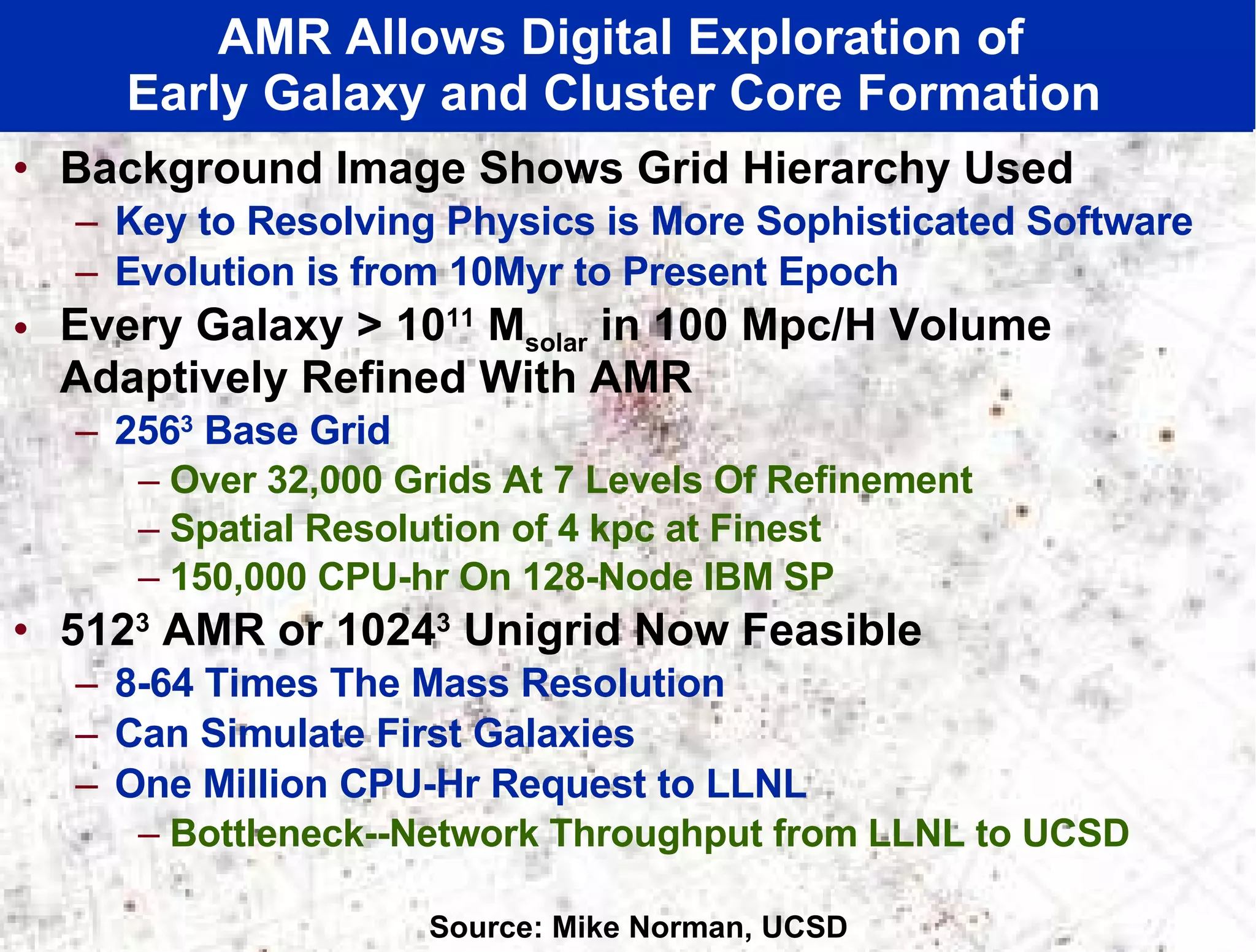 Background Image Shows Grid Hierarchy Used Key to Resolving Physics is More Sophisticated Software Evolution is from 10Myr to Present Epoch  Every Galaxy > 10 11  M solar  in 100 Mpc/H Volume Adaptively Refined With AMR 256 3  Base Grid Over 32,000 Grids At 7 Levels Of Refinement Spatial Resolution of 4 kpc at Finest 150,000 CPU-hr On 128-Node IBM SP  512 3  AMR or 1024 3  Unigrid Now Feasible  8-64 Times The Mass Resolution Can Simulate First Galaxies One Million CPU-Hr Request to LLNL Bottleneck--Network Throughput from LLNL to UCSD AMR Allows Digital Exploration of  Early Galaxy and Cluster Core Formation  Source: Mike Norman, UCSD 