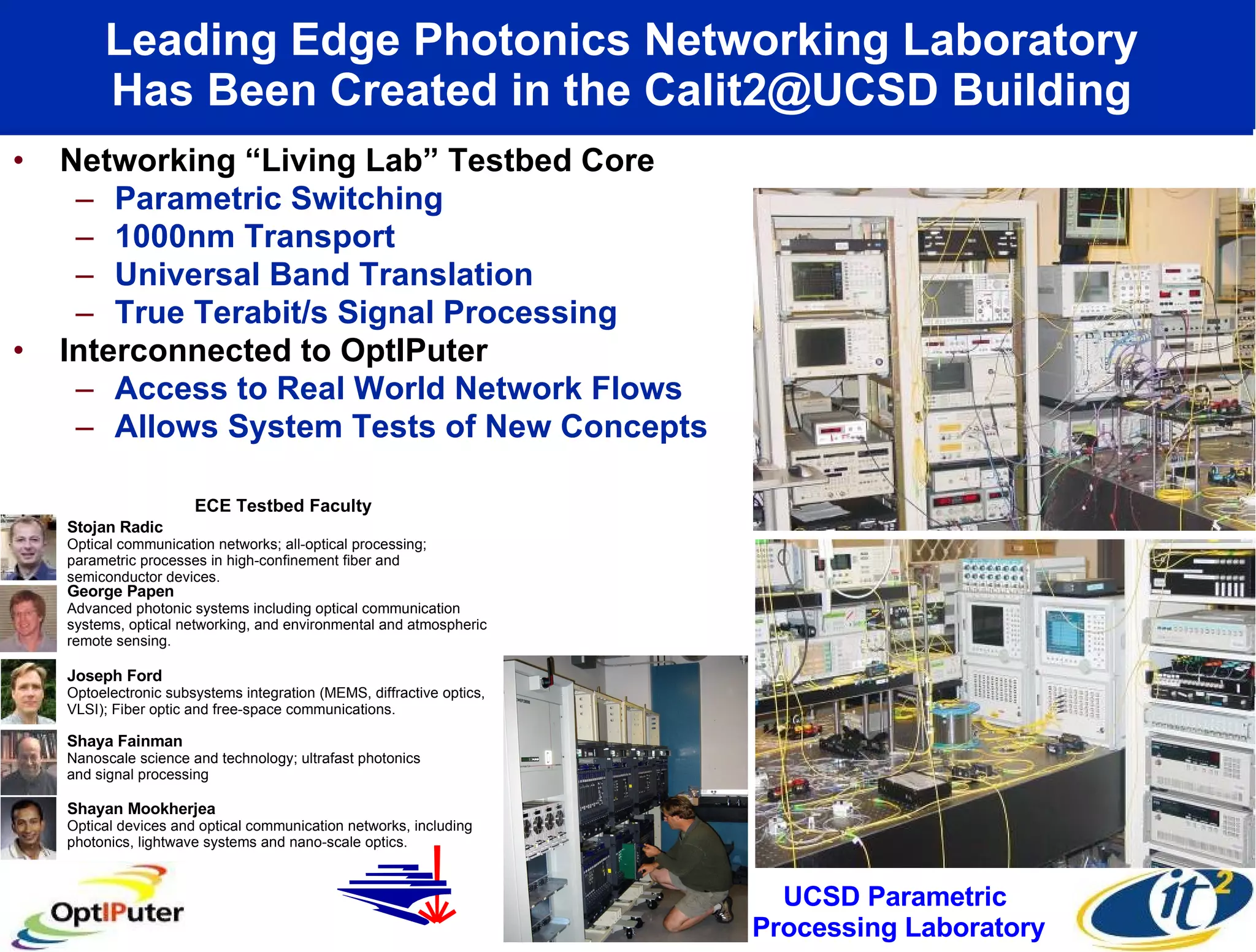Leading Edge Photonics Networking Laboratory  Has Been Created in the Calit2@UCSD Building  Networking “Living Lab” Testbed Core Parametric Switching  1000nm Transport Universal Band Translation True Terabit/s Signal Processing  Interconnected to OptIPuter  Access to Real World Network Flows Allows System Tests of New Concepts UCSD Parametric  Processing Laboratory UCSD Photonics Shayan Mookherjea Optical devices and optical communication networks, including photonics, lightwave systems and nano-scale optics. Stojan Radic Optical communication networks; all-optical processing; parametric processes in high-confinement fiber and semiconductor devices. Shaya Fainman Nanoscale science and technology; ultrafast photonics and signal processing Joseph Ford Optoelectronic subsystems integration (MEMS, diffractive optics, VLSI); Fiber optic and free-space communications.  George Papen Advanced photonic systems including optical communication systems, optical networking, and environmental and atmospheric remote sensing.  ECE Testbed Faculty 