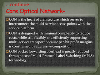  CON is the heart of architecture which serves to

interconnect the multi-service access points with the
service platform.
 CON is designed with minimal complexity to reduce
costs, while still flexibly and efficiently supporting
multi-service transport because per-bit profit margins
is constrained by aggressive competition.
 CON packet forwarding overhead is greatly reduced
through use of Multi-Protocol Label Switching (MPLS)
technology.

 