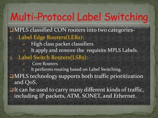  MPLS classified CON routers into two categories1.

Label Edge Routers(LERs):



2.

High class packet classifiers
It apply and remove the requisite MPLS Labels.

Label Switch Routers(LSRs):



Core Routers
It performs routing based on Label Switching.

 MPLS technology supports both traffic prioritization

and QoS.
 It can be used to carry many different kinds of traffic,
including IP packets, ATM, SONET, and Ethernet.

 