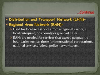  Distribution and Transport Network (LHN) Regional Area Network (RAN) Used for localized services from a regional carrier, a

local enterprise, or a county or group of cities.
 RANs are needed for services that exceed geographic
boundaries such as those for international corporations,
national services, federal police networks, etc.

 