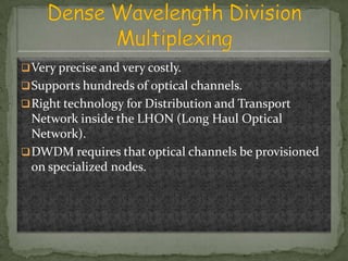  Very precise and very costly.
 Supports hundreds of optical channels.
 Right technology for Distribution and Transport

Network inside the LHON (Long Haul Optical
Network).
 DWDM requires that optical channels be provisioned
on specialized nodes.

 