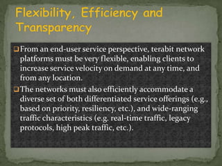  From an end-user service perspective, terabit network

platforms must be very flexible, enabling clients to
increase service velocity on demand at any time, and
from any location.
 The networks must also efficiently accommodate a
diverse set of both differentiated service offerings (e.g.,
based on priority, resiliency, etc.), and wide-ranging
traffic characteristics (e.g. real-time traffic, legacy
protocols, high peak traffic, etc.).

 