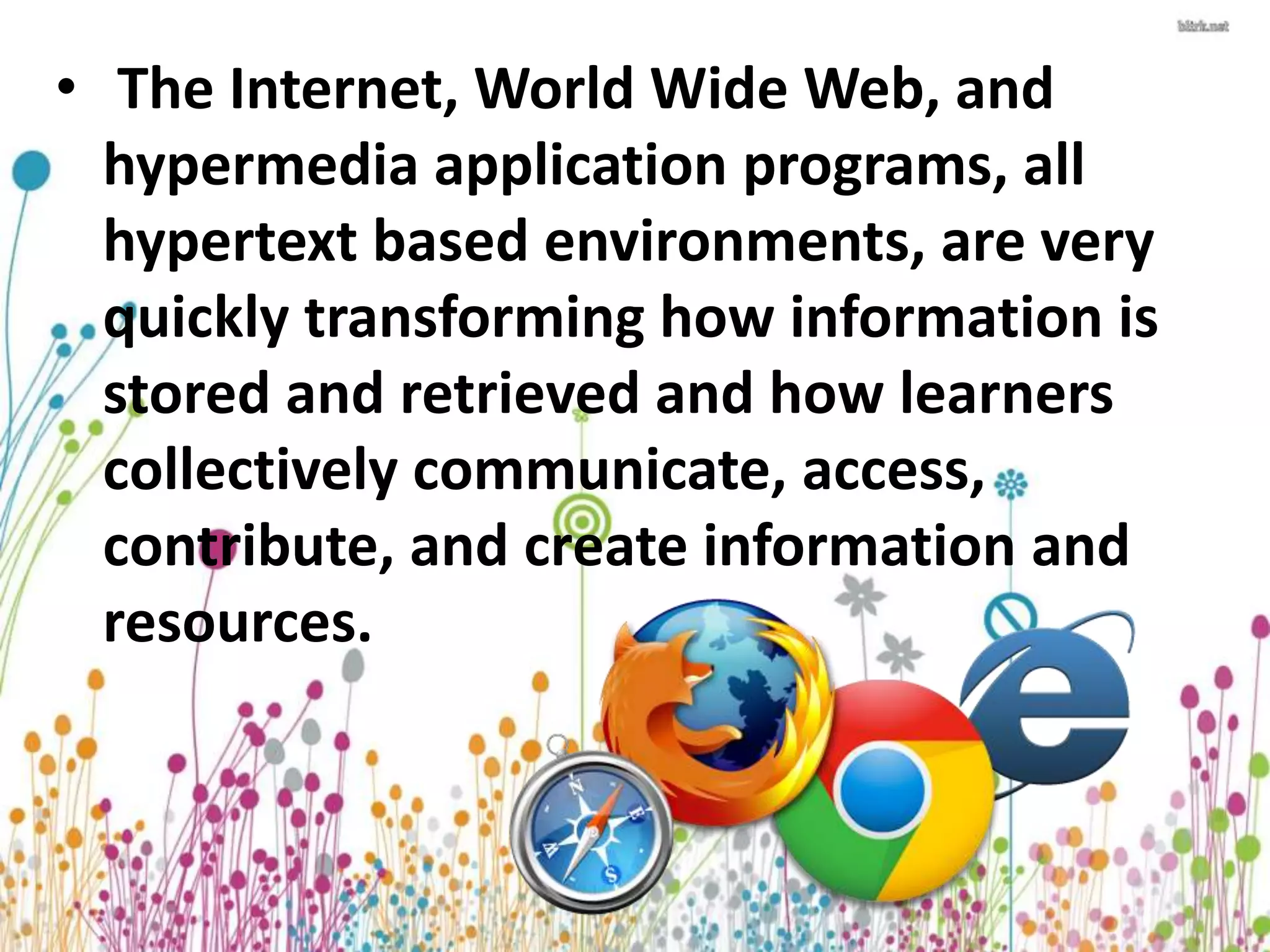 • The Internet, World Wide Web, and 
hypermedia application programs, all 
hypertext based environments, are very 
quickly transforming how information is 
stored and retrieved and how learners 
collectively communicate, access, 
contribute, and create information and 
resources. 
 