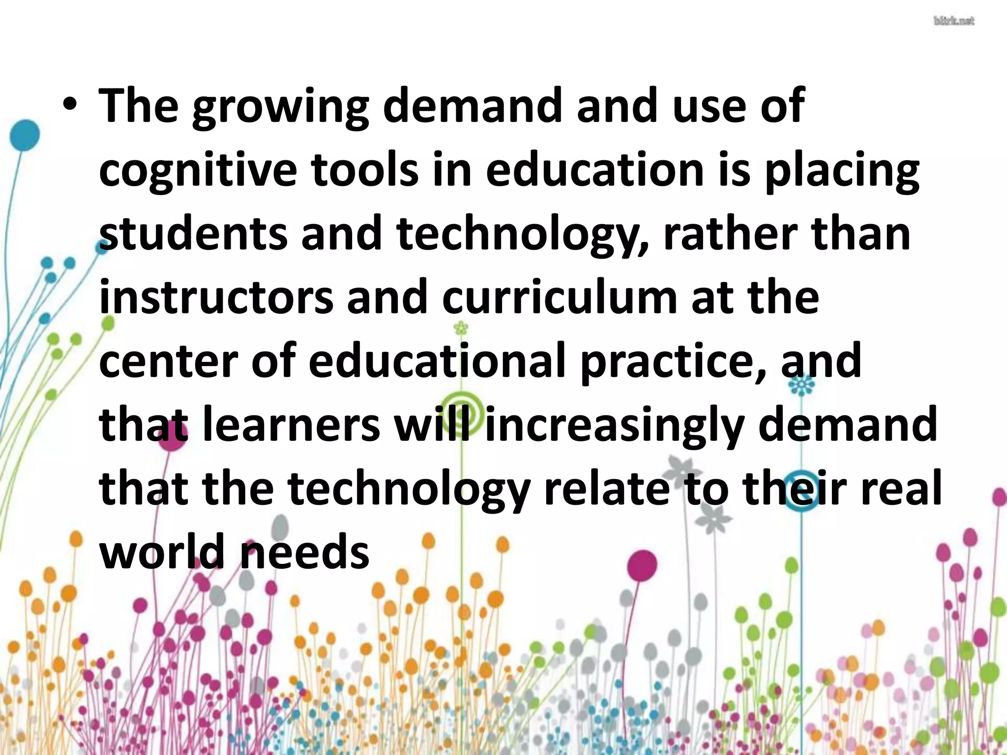 • The growing demand and use of 
cognitive tools in education is placing 
students and technology, rather than 
instructors and curriculum at the 
center of educational practice, and 
that learners will increasingly demand 
that the technology relate to their real 
world needs 
 