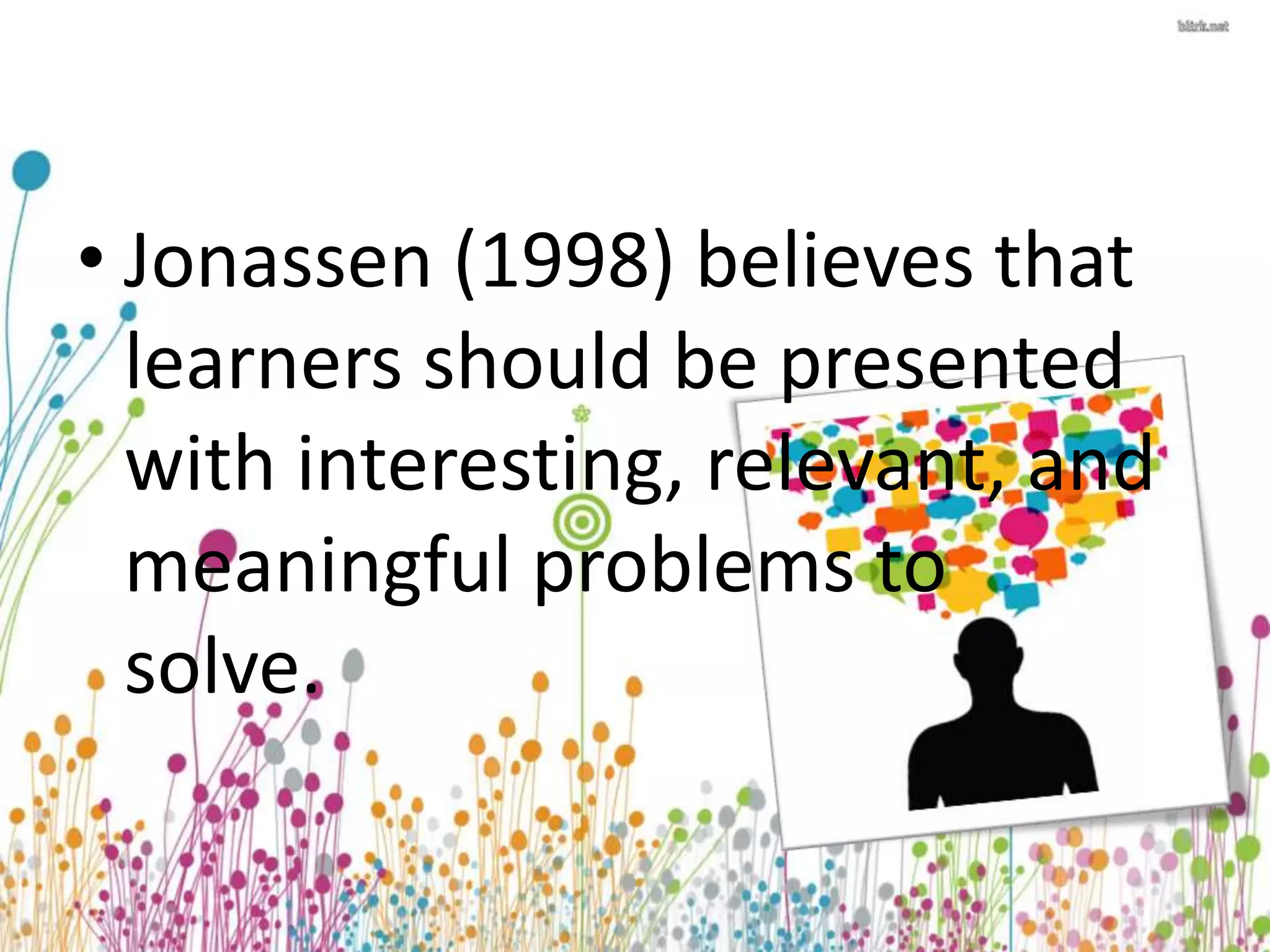 • Jonassen (1998) believes that 
learners should be presented 
with interesting, relevant, and 
meaningful problems to 
solve. 
 