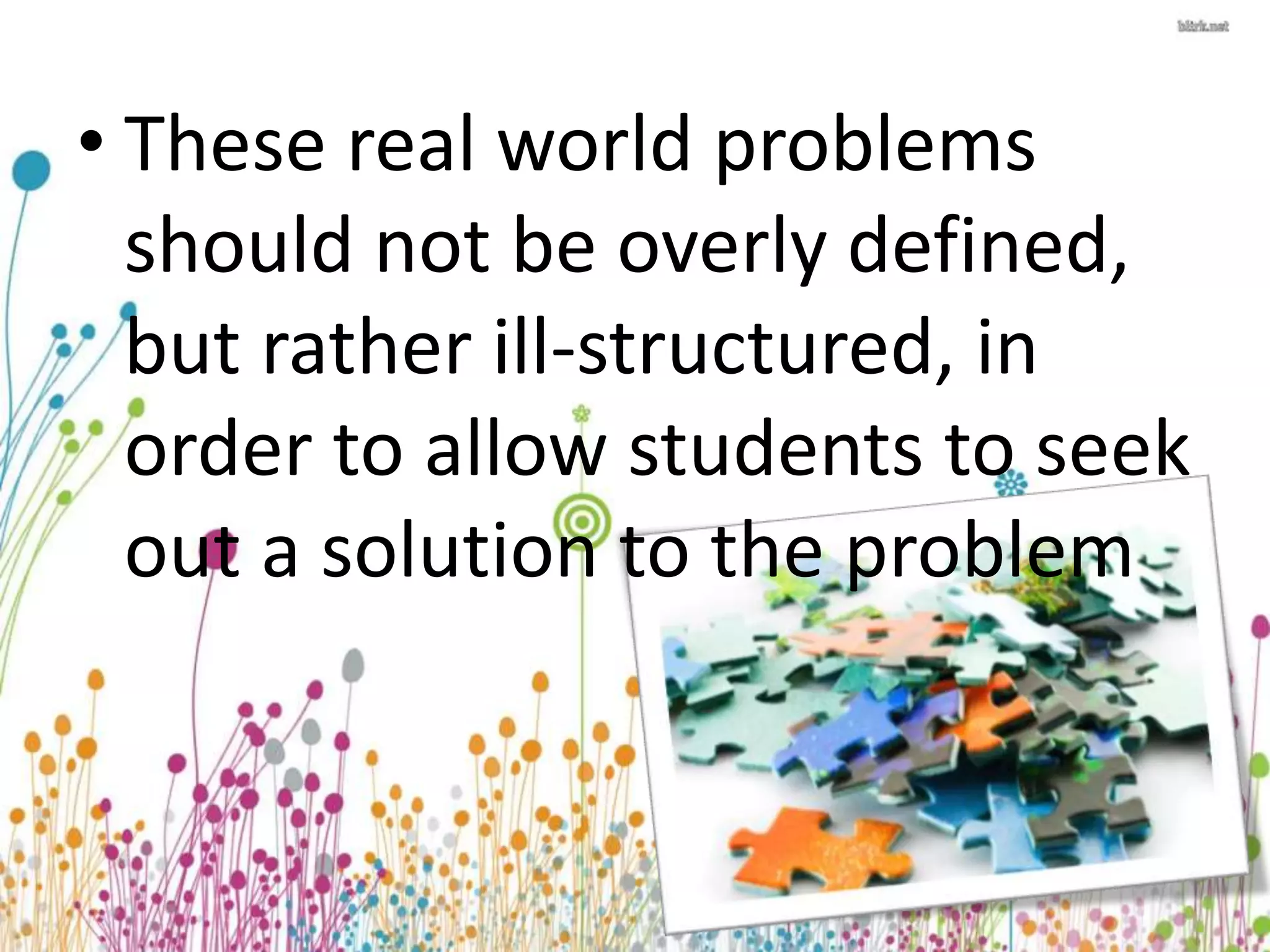 • These real world problems 
should not be overly defined, 
but rather ill-structured, in 
order to allow students to seek 
out a solution to the problem 
 