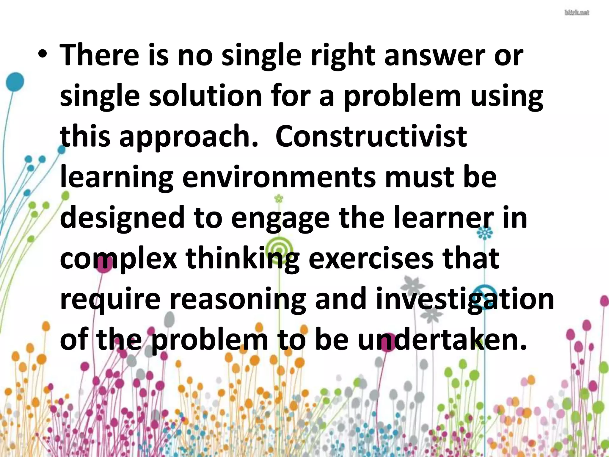 • There is no single right answer or 
single solution for a problem using 
this approach. Constructivist 
learning environments must be 
designed to engage the learner in 
complex thinking exercises that 
require reasoning and investigation 
of the problem to be undertaken. 
 