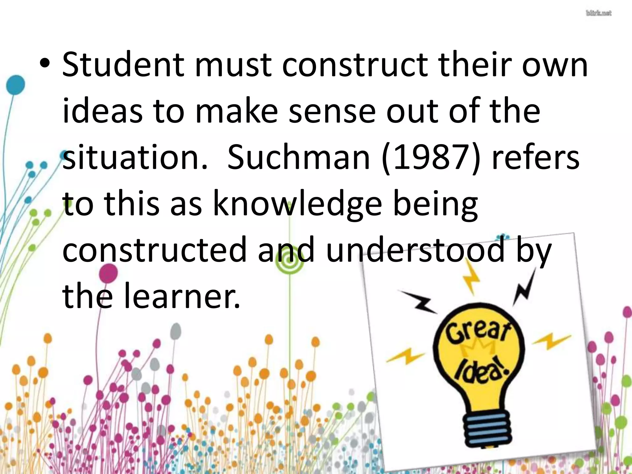 • Student must construct their own 
ideas to make sense out of the 
situation. Suchman (1987) refers 
to this as knowledge being 
constructed and understood by 
the learner. 
 
