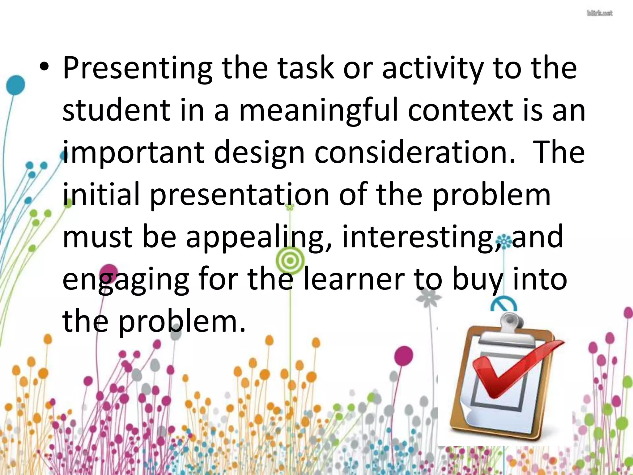 • Presenting the task or activity to the 
student in a meaningful context is an 
important design consideration. The 
initial presentation of the problem 
must be appealing, interesting, and 
engaging for the learner to buy into 
the problem. 
 