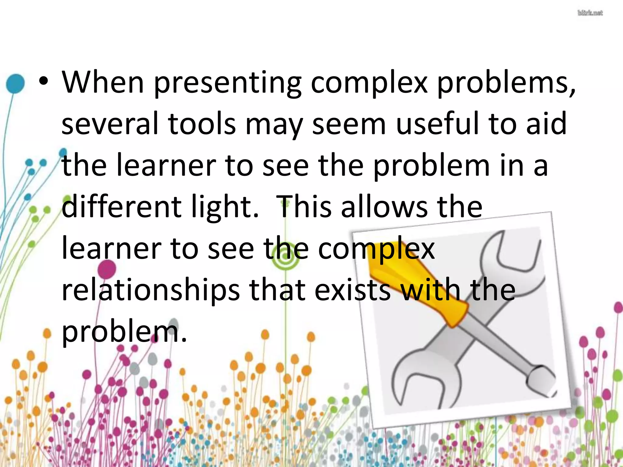 • When presenting complex problems, 
several tools may seem useful to aid 
the learner to see the problem in a 
different light. This allows the 
learner to see the complex 
relationships that exists with the 
problem. 
 