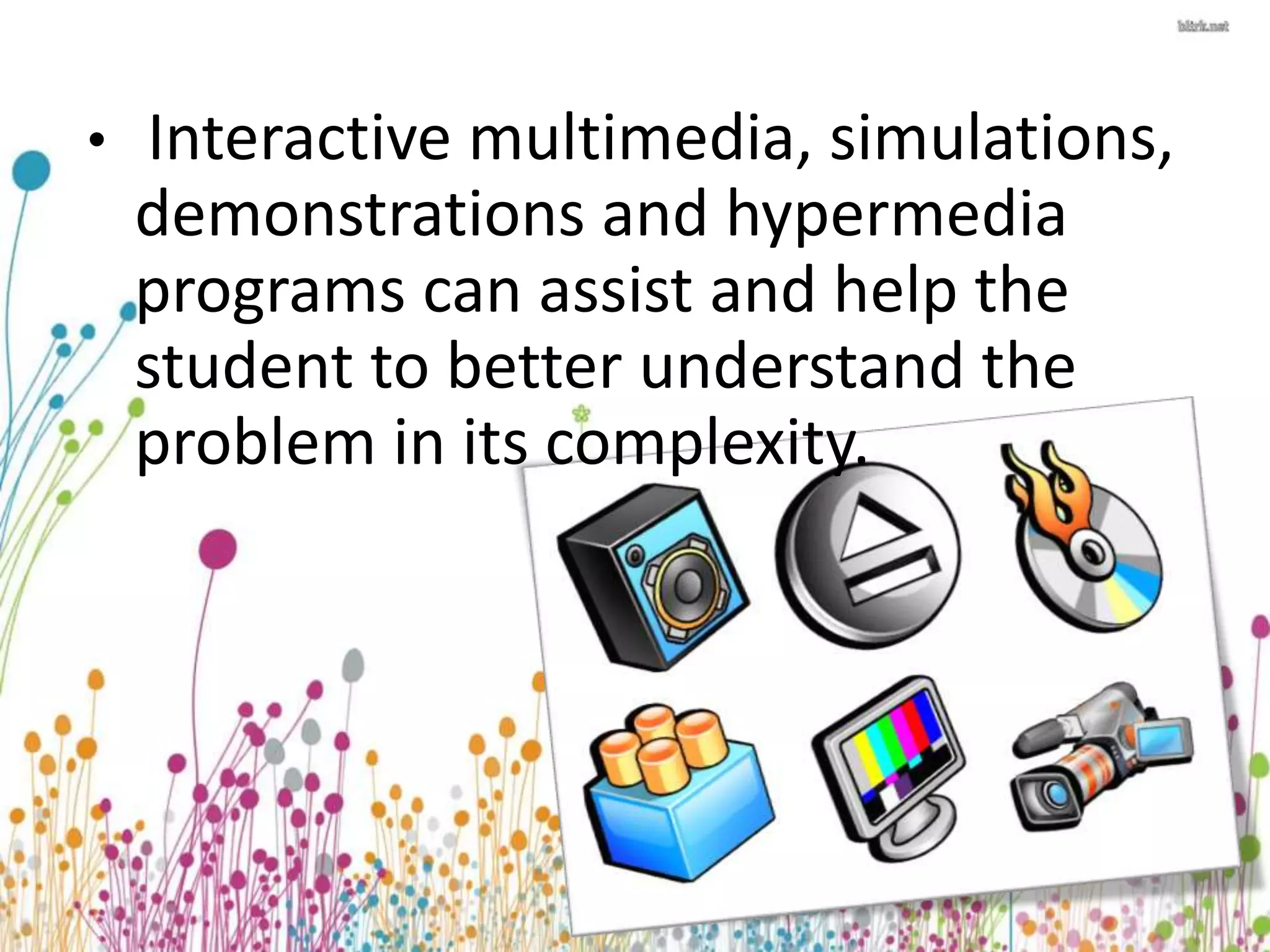 • Interactive multimedia, simulations, 
demonstrations and hypermedia 
programs can assist and help the 
student to better understand the 
problem in its complexity. 
 