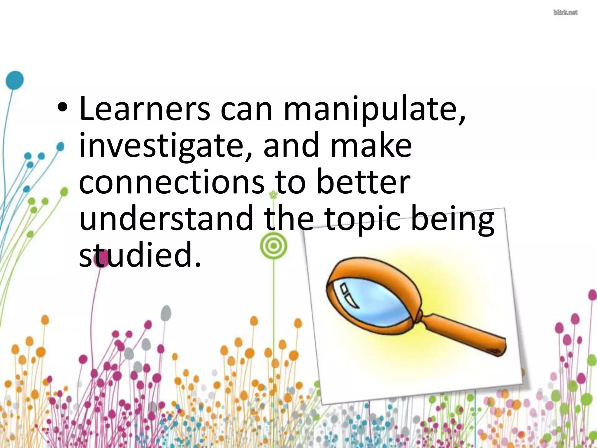 • Learners can manipulate, 
investigate, and make 
connections to better 
understand the topic being 
studied. 
 