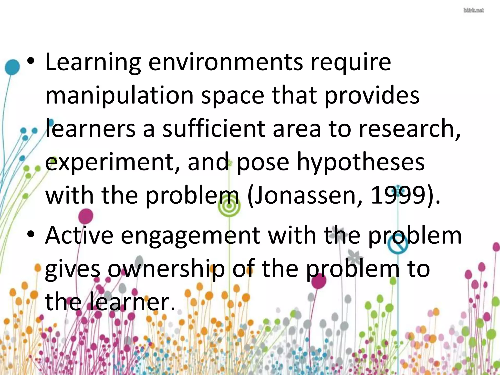 • Learning environments require 
manipulation space that provides 
learners a sufficient area to research, 
experiment, and pose hypotheses 
with the problem (Jonassen, 1999). 
• Active engagement with the problem 
gives ownership of the problem to 
the learner. 
 
