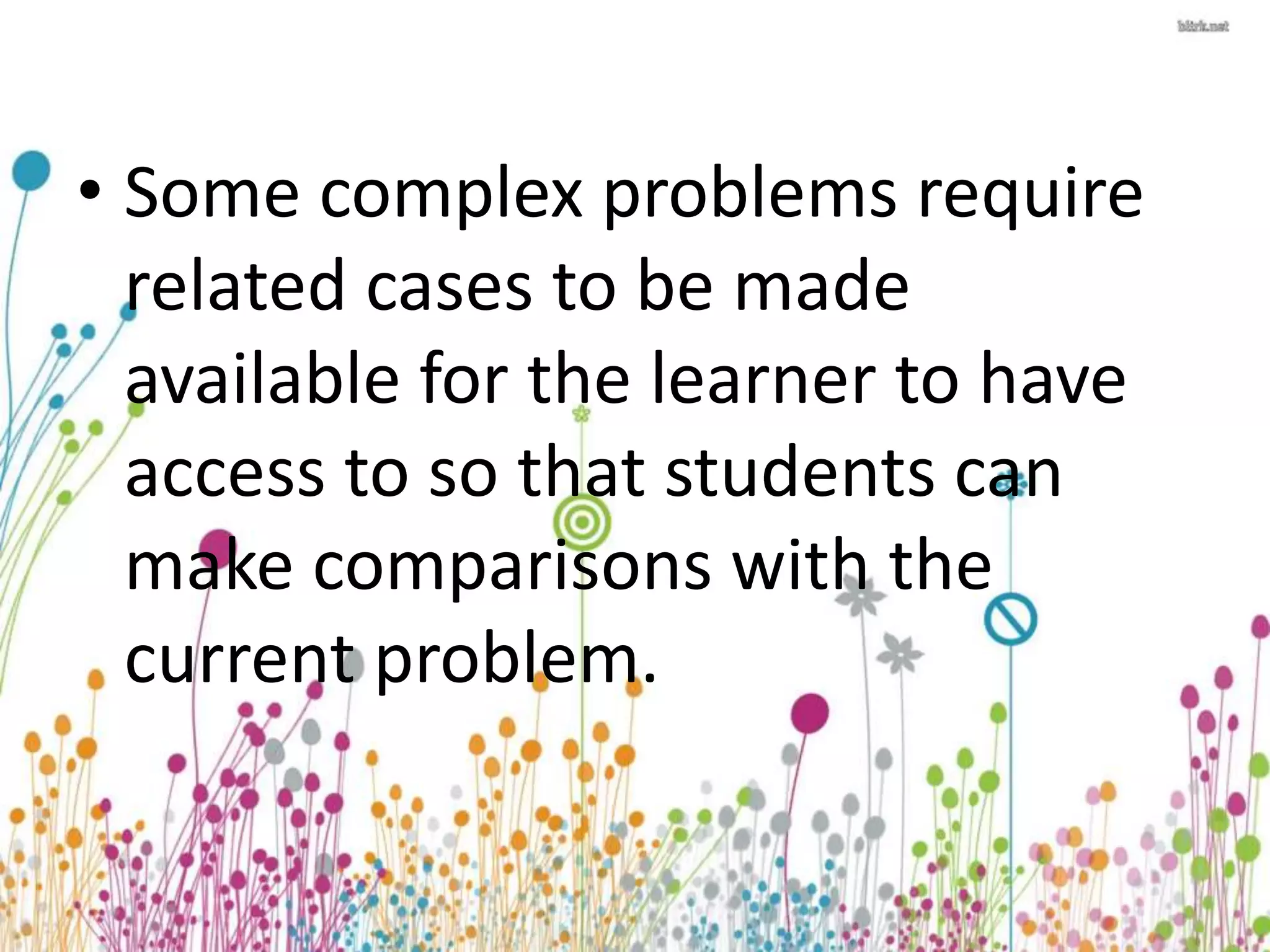 • Some complex problems require 
related cases to be made 
available for the learner to have 
access to so that students can 
make comparisons with the 
current problem. 
 