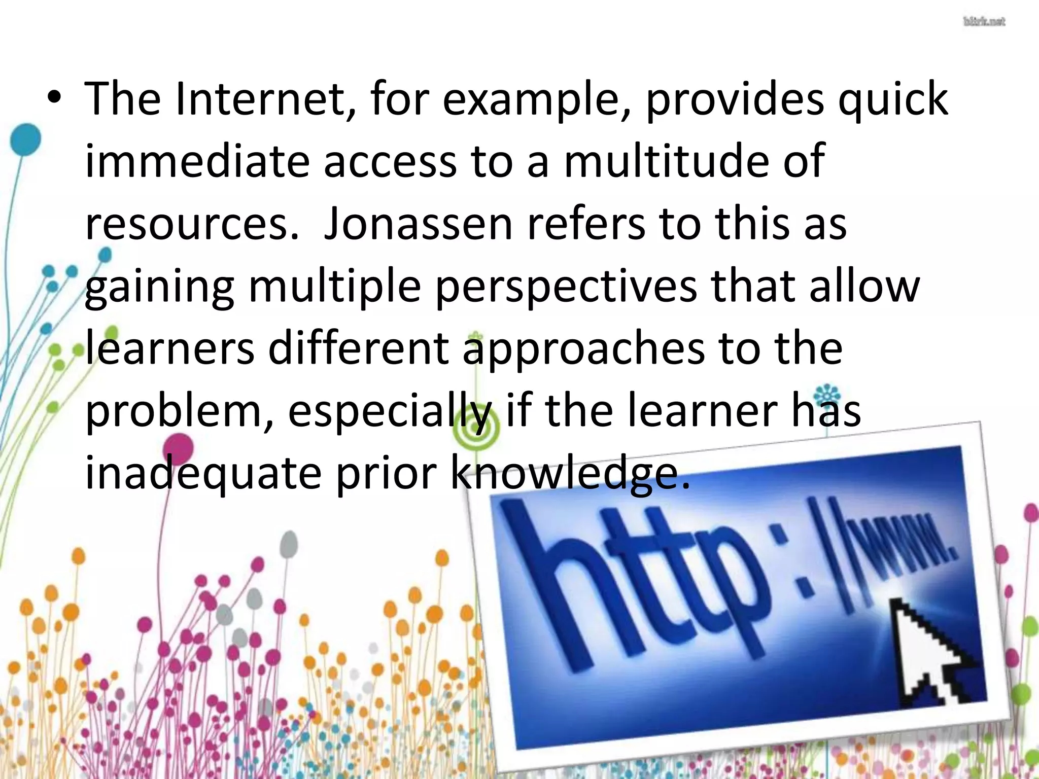• The Internet, for example, provides quick 
immediate access to a multitude of 
resources. Jonassen refers to this as 
gaining multiple perspectives that allow 
learners different approaches to the 
problem, especially if the learner has 
inadequate prior knowledge. 
 