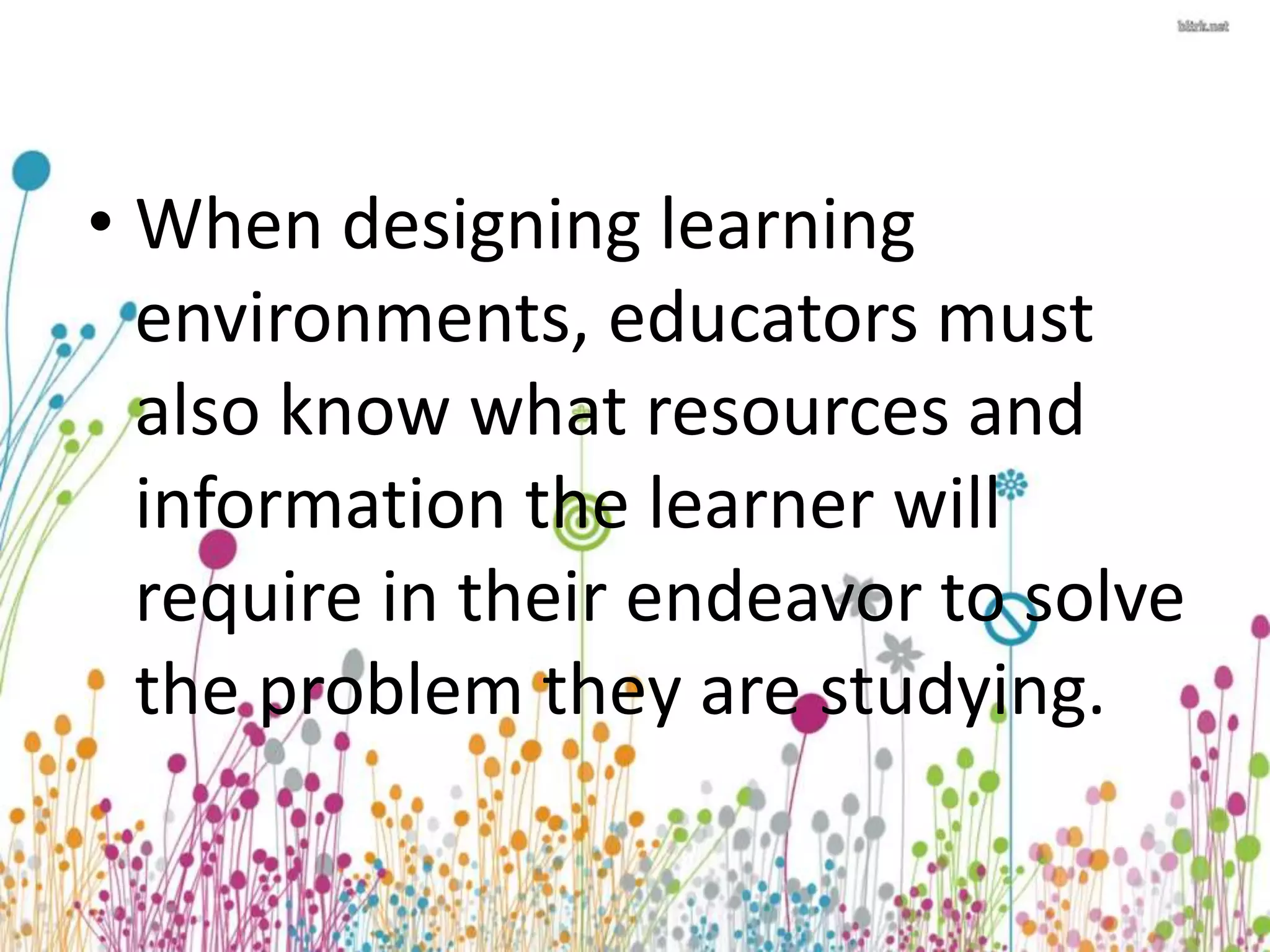 • When designing learning 
environments, educators must 
also know what resources and 
information the learner will 
require in their endeavor to solve 
the problem they are studying. 
 