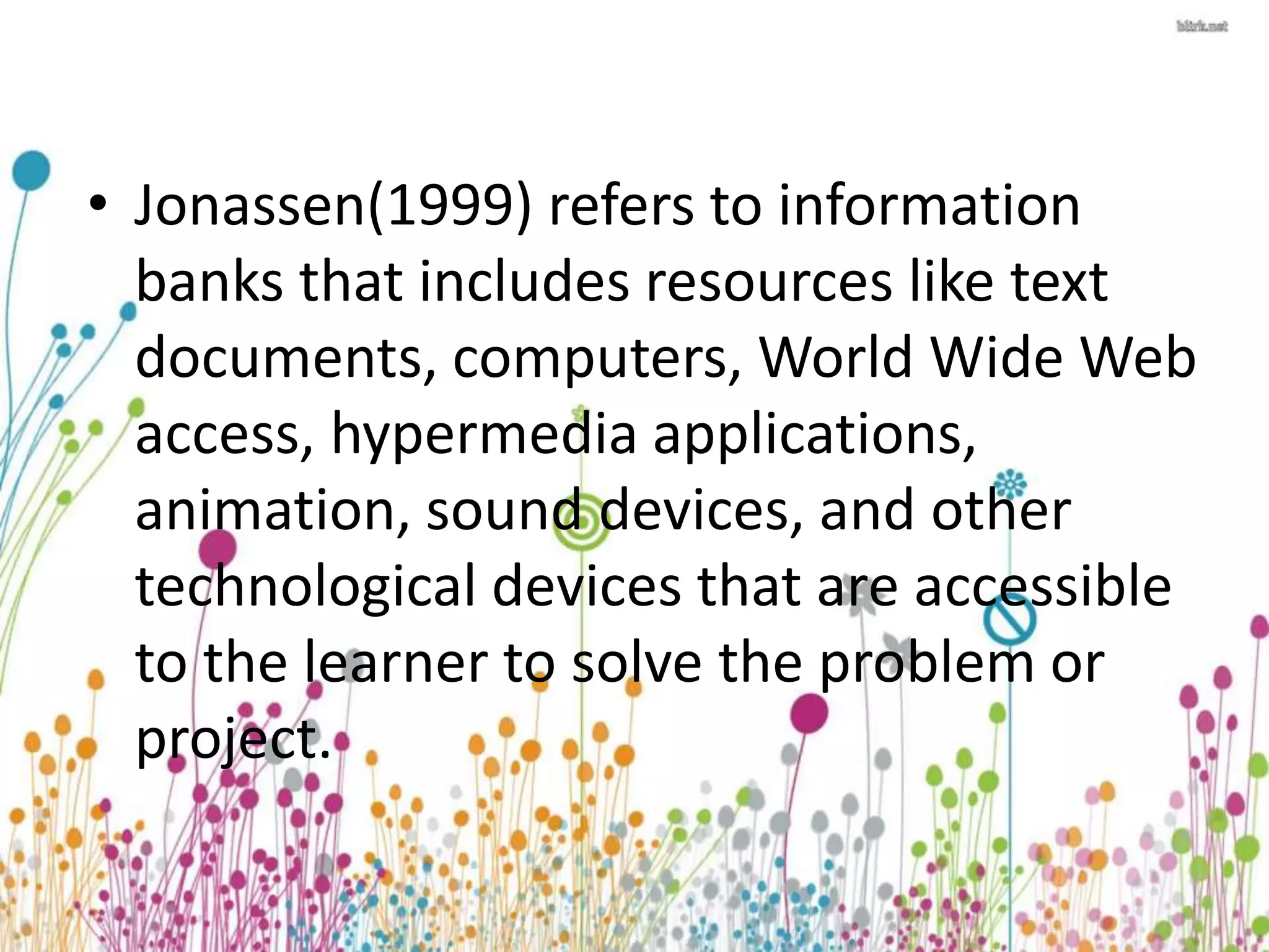 • Jonassen(1999) refers to information 
banks that includes resources like text 
documents, computers, World Wide Web 
access, hypermedia applications, 
animation, sound devices, and other 
technological devices that are accessible 
to the learner to solve the problem or 
project. 
 
