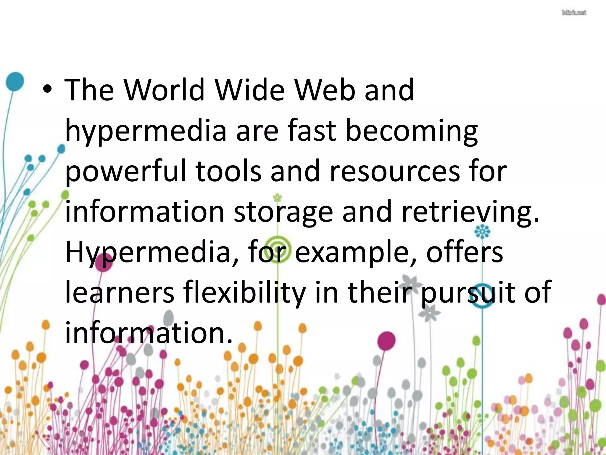 • The World Wide Web and 
hypermedia are fast becoming 
powerful tools and resources for 
information storage and retrieving. 
Hypermedia, for example, offers 
learners flexibility in their pursuit of 
information. 
 
