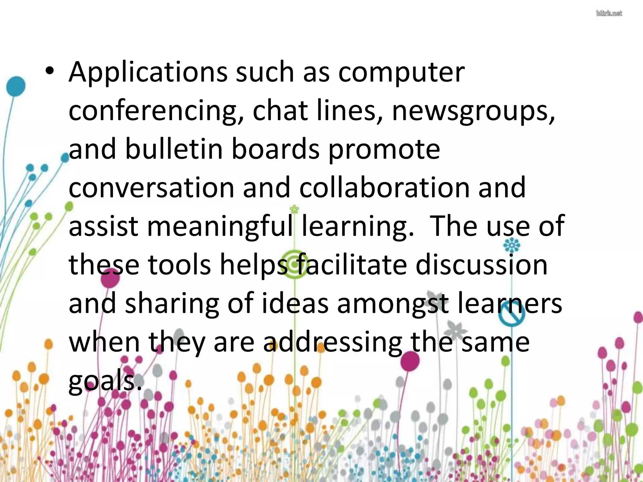 • Applications such as computer 
conferencing, chat lines, newsgroups, 
and bulletin boards promote 
conversation and collaboration and 
assist meaningful learning. The use of 
these tools helps facilitate discussion 
and sharing of ideas amongst learners 
when they are addressing the same 
goals. 
 