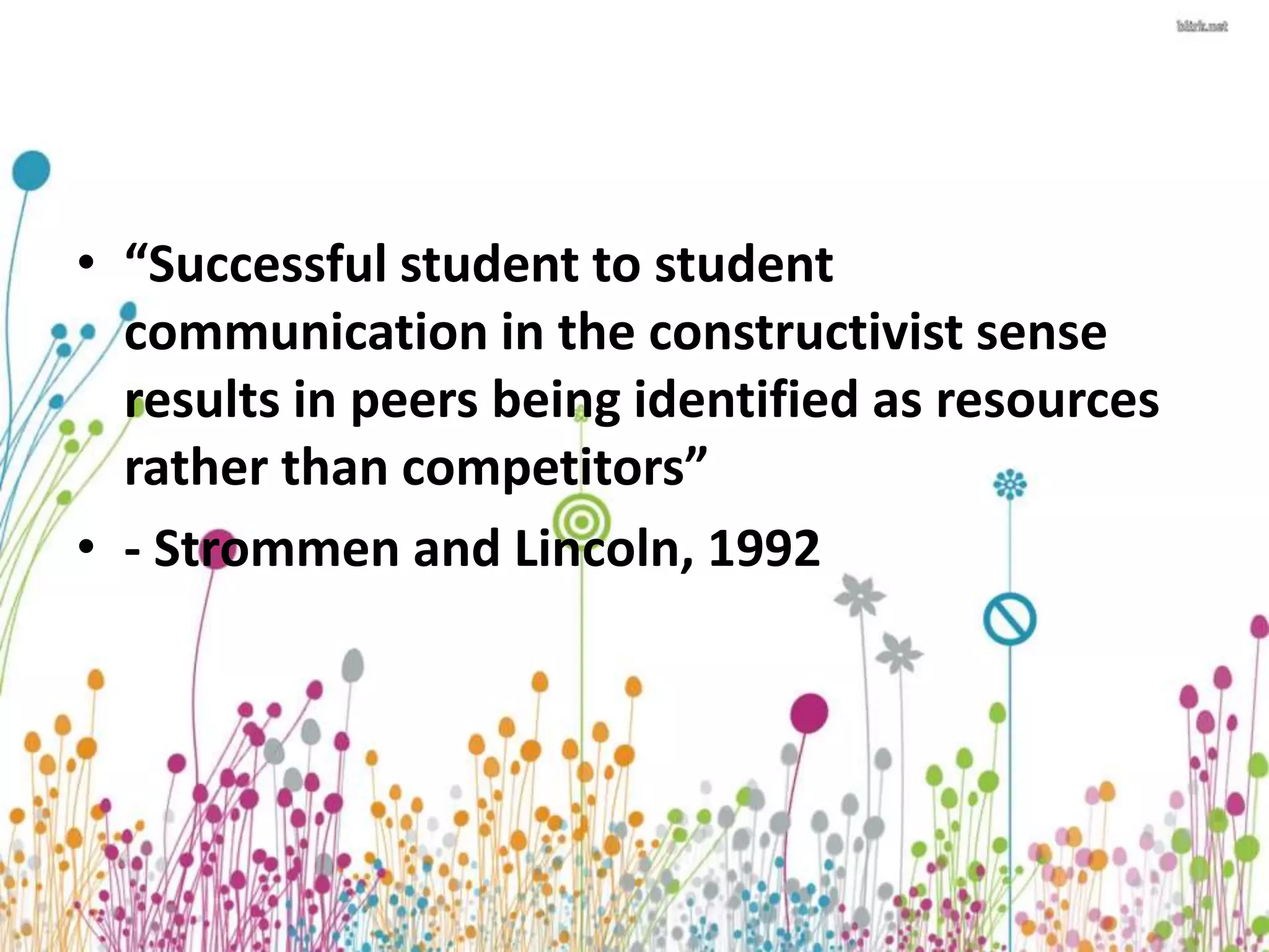 • “Successful student to student 
communication in the constructivist sense 
results in peers being identified as resources 
rather than competitors” 
• - Strommen and Lincoln, 1992 
 