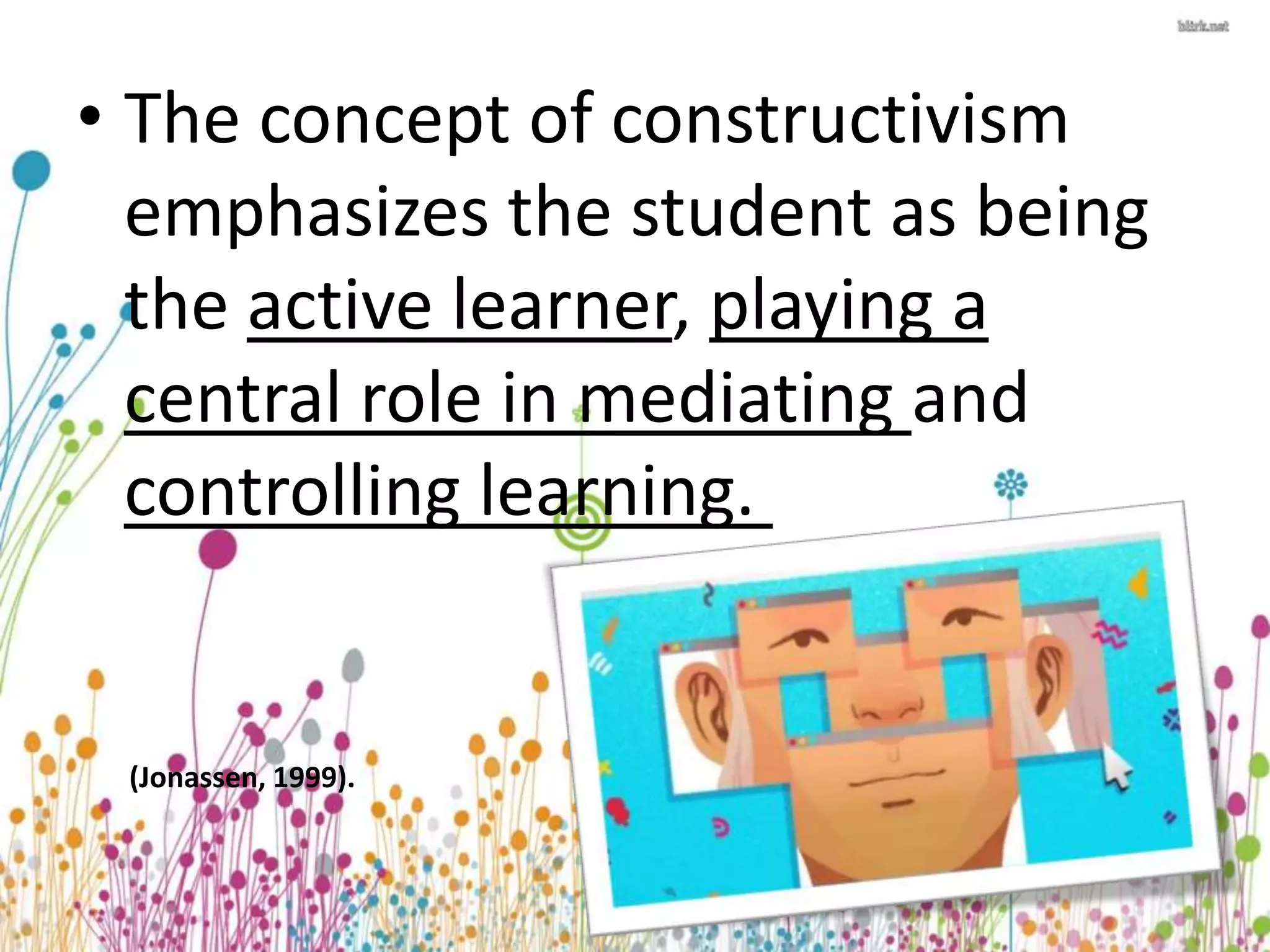 • The concept of constructivism 
emphasizes the student as being 
the active learner, playing a 
central role in mediating and 
controlling learning. 
(Jonassen, 1999). 
 