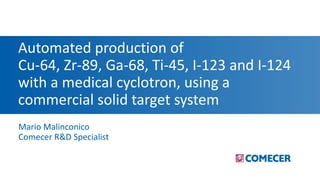 Automated production of
Cu-64, Zr-89, Ga-68, Ti-45, I-123 and I-124
with a medical cyclotron, using a
commercial solid target system
Mario Malinconico
Comecer R&D Specialist
 