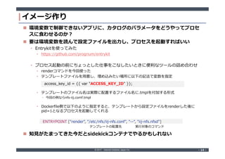 © 2017 Internet Initiative Japan Inc. ‐ 14 ‐‐ 14 ‐
イメージ作り
 環境変数で制御できないアプリに、カタログのパラメータをどうやってプロセ
スに食わせるのか?
 要は環境変数を読んで設定ファイルを出力し、プロセスを起動すればいい
• Entrykitを使ってみた
• https://github.com/progrium/entrykit
• プロセス起動の前にちょっとした仕事をこなしたいときに便利なツールの詰め合わせ
• renderコマンドを今回使った
• テンプレートファイルを用意し、埋め込みたい場所に以下の記法で変数を指定
• テンプレートのファイル名は実際に配置するファイル名に.tmplを付加する形式
• 今回の例ならnfs-iij.comf.tmpl
• Dockerfile側で以下のように指定すると、テンプレートから設定ファイルをrenderした後に
pid=1となるプロセスを起動してくれる
 知見がたまってきた今だとsidekickコンテナでやるかもしれない
access_key_id = {{ var "ACCESS_KEY_ID" }};
ENTRYPOINT ["render", "/etc/nfs/iij-nfs.conf", "--", "iij-nfs.nfsd"]
実行対象のコマンドテンプレートの配置先
 