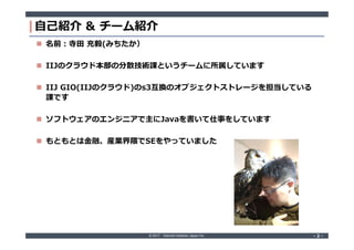 © 2017 Internet Initiative Japan Inc. ‐ 2 ‐‐ 2 ‐
自己紹介 & チーム紹介
 名前:寺田 充毅(みちたか）
 IIJのクラウド本部の分散技術課というチームに所属しています
 IIJ GIO(IIJのクラウド)のs3互換のオブジェクトストレージを担当している
課です
 ソフトウェアのエンジニアで主にJavaを書いて仕事をしています
 もともとは金融、産業界隈でSEをやっていました
 