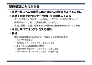 © 2017 Internet Initiative Japan Inc. ‐ 9 ‐‐ 9 ‐
早速構築にとりかかる
 実サービスへの適用前にRancherの経験値を上げることに
 題材 : 開発中のNFSサーバのITを自動化してみる
• 自社のオブジェクトストレージをバックエンドに使うNFSサーバ
• 開発がホットなもので実績を積んでいきたい
• 環境の展開、試験、廃棄までの一連の処理をRancherでやってみる
 今回はすべてオンプレミスで構築
 構成
• RancherのDBはRancherサーバのコンテナ外にたてた
• うっかり削除防止
• 結果としてバージョンアップが楽になった
• ストレージはGlusterFSで構築
• 試験対象が大量のデータをディスクに書くため
• Rancherのストレージとして登録、管理(NFS)
 