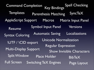Command Completion 
Templates 
AppleScript Support Macros 
Resume 
SyncTeX 
Matrix Input Panel 
Automatic Saving 
Versions 
Key Bindings 
Symbol Input Panel 
Syntax Coloring 
Spell Checking 
Unicode Normalization 
Multi-Display Support 
Split Window Place Holder 
Full Screen 
Regular Expression 
Show Invisible Characters 
Page Layout 
Parenthesis Matching 
BibTeX 
UTF / CID export 
Localizations 
Switching TeX Engines 
 