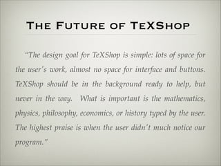The Future of TeXShop 
“The design goal for TeXShop is simple: lots of space for 
the user's work, almost no space for interface and buttons. 
TeXShop should be in the background ready to help, but 
never in the way. What is important is the mathematics, 
physics, philosophy, economics, or history typed by the user. 
The highest praise is when the user didn't much notice our 
program.” 
