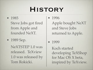 History 
• 1985 
Steve Jobs got fired 
from Apple and 
founded NeXT.! 
• 1989 Sep. 
NeXTSTEP 1.0 was 
released. TeXview 
1.0 was released by 
Tom Rokicki. 
• 1996 
Apple bought NeXT 
and Steve Jobs 
returned to Apple.! 
• 1999 
Koch started 
developing TeXShop 
for Mac OS X beta, 
inspired by TeXview. 
 