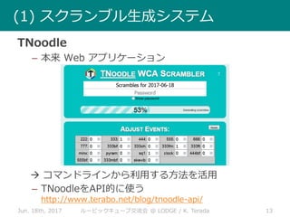 Jun. 18th, 2017 13ルービックキューブ交流会 @ LODGE / K. Terada
(1) スクランブル生成システム
TNoodle
– 本来 Web アプリケーション
 コマンドラインから利用する方法を活用
– TNoodleをAPI的に使う
http://www.terabo.net/blog/tnoodle-api/
 