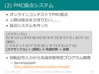 • オンラインコンテストでFMC採点
• 人間は採点をさぼりたい......
• 採点システムを作った
[スクランブル]
R2 B' U2 L2 B R2 B2 D2 R2 B R' D2 B' D F D L B2 D' U2
[解答]
L' D R D' L F D2 F' D R' B2 L' B' F2 R B L2 F' R2
[スクランブル] + [解答]  完成状態 ⇒ 正解
• 回転記号入力から完成状態判定プログラム開発
– Sarumawashi
https://github.com/kotarot/Sarumawashi
Jun. 18th, 2017 15ルービックキューブ交流会 @ LODGE / K. Terada
(2) FMC採点システム
 