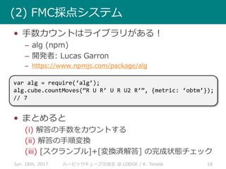 Jun. 18th, 2017 18ルービックキューブ交流会 @ LODGE / K. Terada
(2) FMC採点システム
• 手数カウントはライブラリがある！
– alg (npm)
– 開発者: Lucas Garron
– https://www.npmjs.com/package/alg
• まとめると
(i) 解答の手数をカウントする
(ii) 解答の手順変換
(iii) [スクランブル]+[変換済解答] の完成状態チェック
var alg = require(‘alg’);
alg.cube.countMoves(“R U R’ U R U2 R’”, {metric: ‘obtm’});
// 7
 