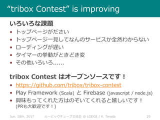 Jun. 18th, 2017 20ルービックキューブ交流会 @ LODGE / K. Terada
“tribox Contest” is improving
いろいろな課題
• トップページがださい
• トップページ一見してなんのサービスか全然わからない
• ローディングが遅い
• タイマーの挙動がときどき変
• その他いろいろ......
tribox Contest はオープンソースです！
• https://github.com/tribox/tribox-contest
• Play Framework (Scala) と Firebase (javascript / node.js)
• 興味もってくれた方はのぞいてくれると嬉しいです！
(PRも大歓迎です！)
 