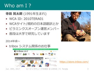 Jun. 18th, 2017 3ルービックキューブ交流会 @ LODGE / K. Terada
Who am I ?
寺田 晃太朗 (1991年生まれ)
• WCA ID: 2010TERA01
• WCAサイト/規約の日本語翻訳とか
• ピラミンクスオープン運営メンバー
• 普段は大学で研究しています
2014年頃～
• tribox システム関係のお仕事
https://store.tribox.com/
 