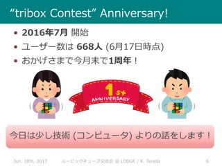 Jun. 18th, 2017 6ルービックキューブ交流会 @ LODGE / K. Terada
“tribox Contest” Anniversary!
• 2016年7月 開始
• ユーザー数は 668人 (6月17日時点)
• おかげさまで今月末で1周年！
今日は少し技術 (コンピュータ) よりの話をします！
 