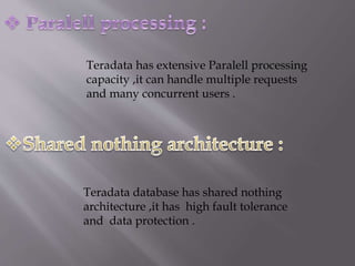 Teradata has extensive Paralell processing
capacity ,it can handle multiple requests
and many concurrent users .
Teradata database has shared nothing
architecture ,it has high fault tolerance
and data protection .
 