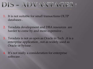 1. It is not suitable for small transactions OLTP
databases .
2. Teradata development and DBA resources are
harder to come by and more expensive .
3. Teradata is not as open as Oracle in Tech ,it is a
enterprise application , not as widely used as
Oracle or Sybase .
4. It’s not really a consideration for enterprise
software .
 
